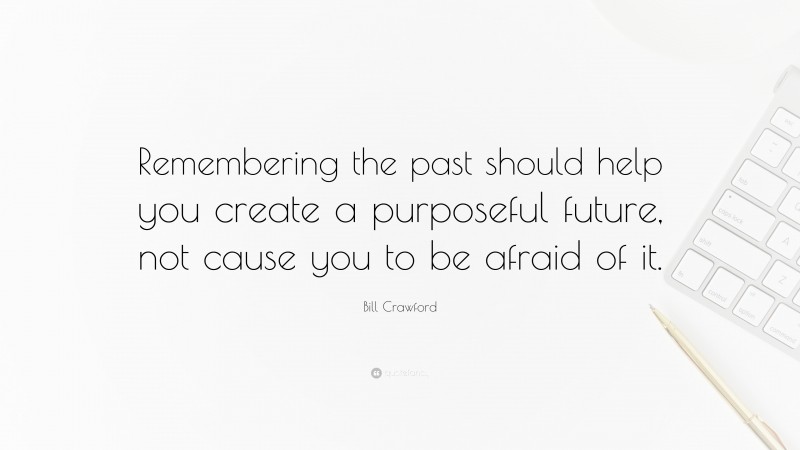 Bill Crawford Quote: “Remembering the past should help you create a purposeful future, not cause you to be afraid of it.”