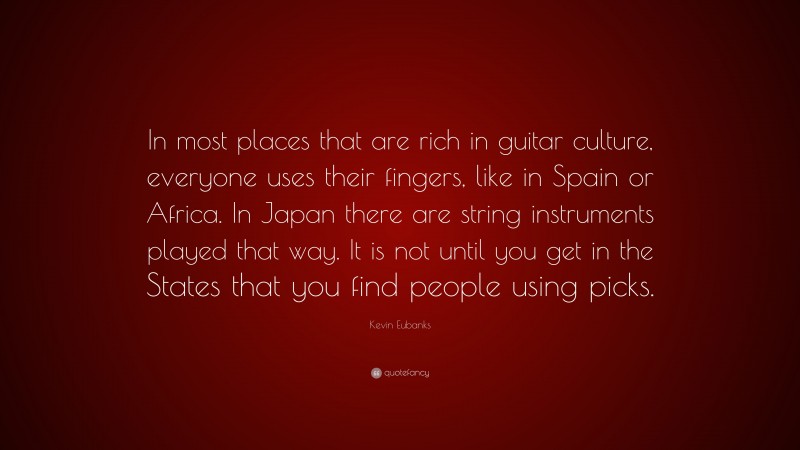 Kevin Eubanks Quote: “In most places that are rich in guitar culture, everyone uses their fingers, like in Spain or Africa. In Japan there are string instruments played that way. It is not until you get in the States that you find people using picks.”