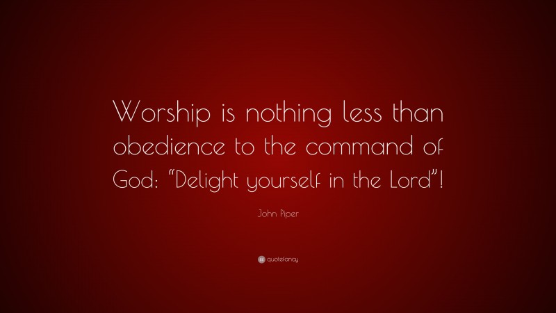 John Piper Quote: “Worship is nothing less than obedience to the command of God: “Delight yourself in the Lord”!”
