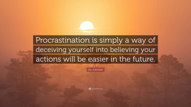 Vic Johnson Quote: “Procrastination is simply a way of deceiving yourself into believing your actions will be easier in the future.”