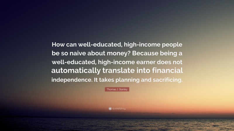 Thomas J. Stanley Quote: “How can well-educated, high-income people be so naive about money? Because being a well-educated, high-income earner does not automatically translate into financial independence. It takes planning and sacrificing.”