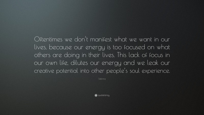 Sabrina Quote: “Oftentimes we don’t manifest what we want in our lives, because our energy is too focused on what others are doing in their lives. This lack of focus in our own life, dilutes our energy and we leak our creative potential into other people’s soul experience.”