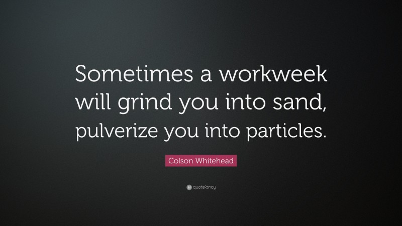 Colson Whitehead Quote: “Sometimes a workweek will grind you into sand, pulverize you into particles.”