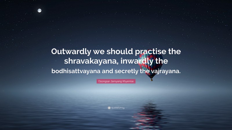 Dzongsar Jamyang Khyentse Quote: “Outwardly we should practise the shravakayana, inwardly the bodhisattvayana and secretly the vajrayana.”