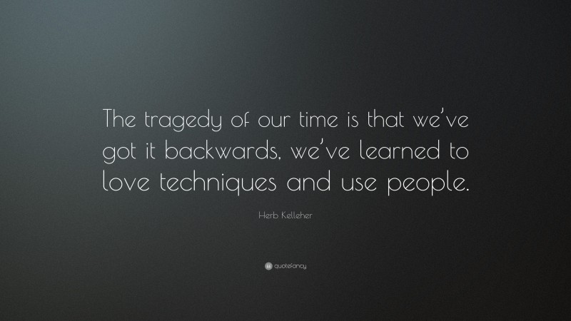 Herb Kelleher Quote: “The tragedy of our time is that we’ve got it backwards, we’ve learned to love techniques and use people.”
