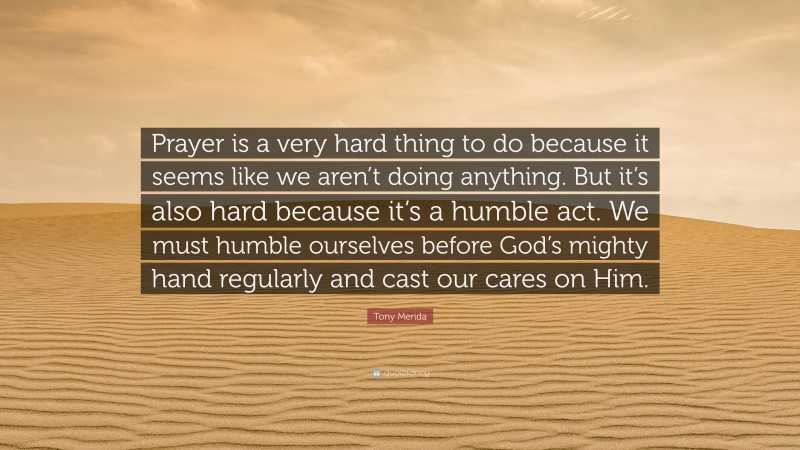 Tony Merida Quote: “Prayer is a very hard thing to do because it seems like we aren’t doing anything. But it’s also hard because it’s a humble act. We must humble ourselves before God’s mighty hand regularly and cast our cares on Him.”