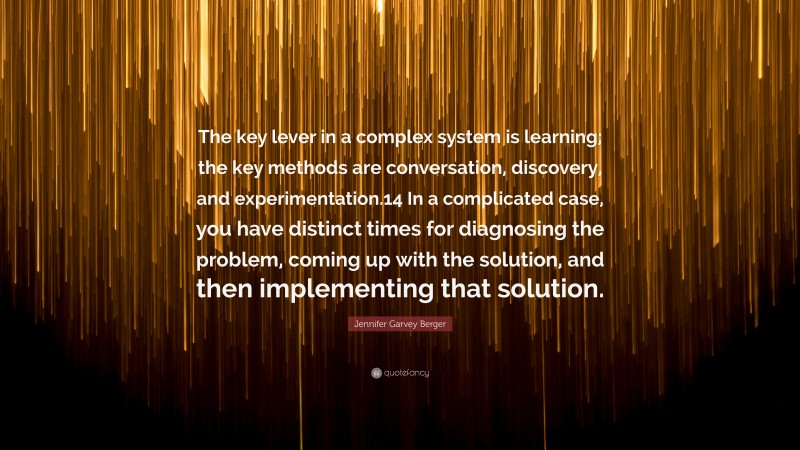 Jennifer Garvey Berger Quote: “The key lever in a complex system is learning; the key methods are conversation, discovery, and experimentation.14 In a complicated case, you have distinct times for diagnosing the problem, coming up with the solution, and then implementing that solution.”