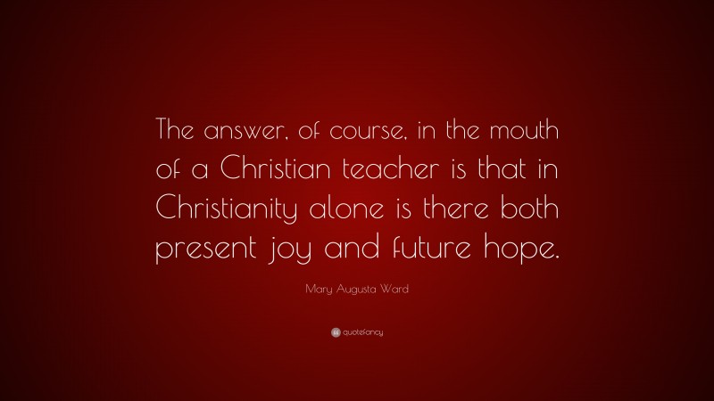 Mary Augusta Ward Quote: “The answer, of course, in the mouth of a Christian teacher is that in Christianity alone is there both present joy and future hope.”