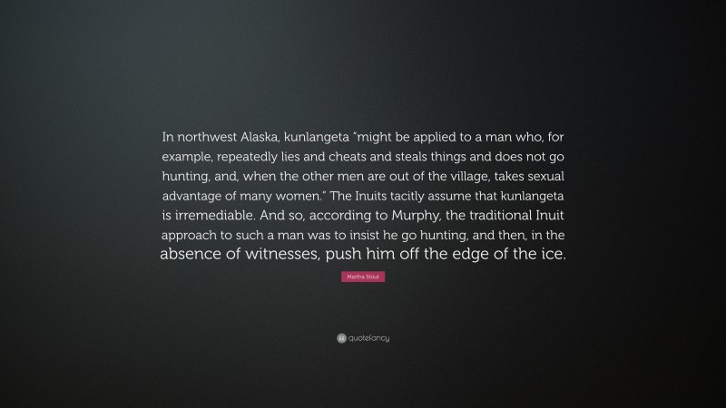 Martha Stout Quote: “In northwest Alaska, kunlangeta “might be applied to a man who, for example, repeatedly lies and cheats and steals things and does not go hunting, and, when the other men are out of the village, takes sexual advantage of many women.” The Inuits tacitly assume that kunlangeta is irremediable. And so, according to Murphy, the traditional Inuit approach to such a man was to insist he go hunting, and then, in the absence of witnesses, push him off the edge of the ice.”