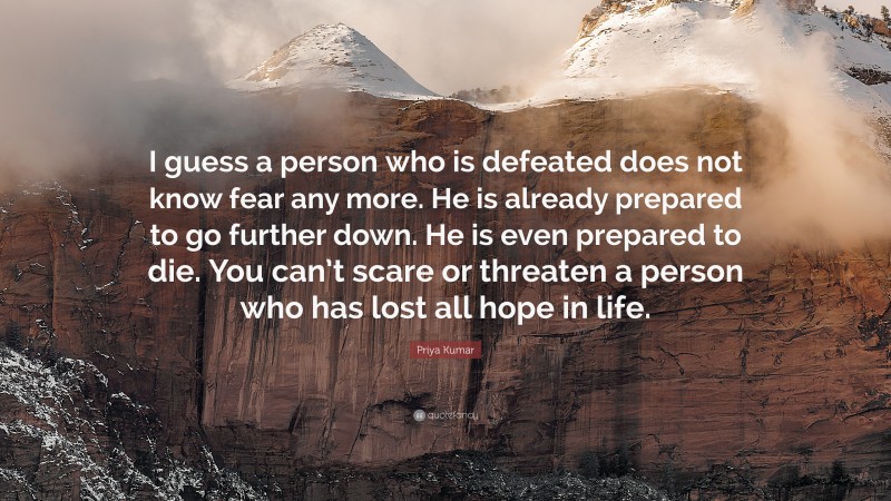 Priya Kumar Quote: “I guess a person who is defeated does not know fear any more. He is already prepared to go further down. He is even prepared to die. You can’t scare or threaten a person who has lost all hope in life.”