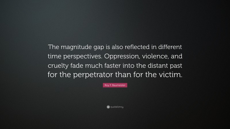 Roy F. Baumeister Quote: “The magnitude gap is also reflected in different time perspectives. Oppression, violence, and cruelty fade much faster into the distant past for the perpetrator than for the victim.”