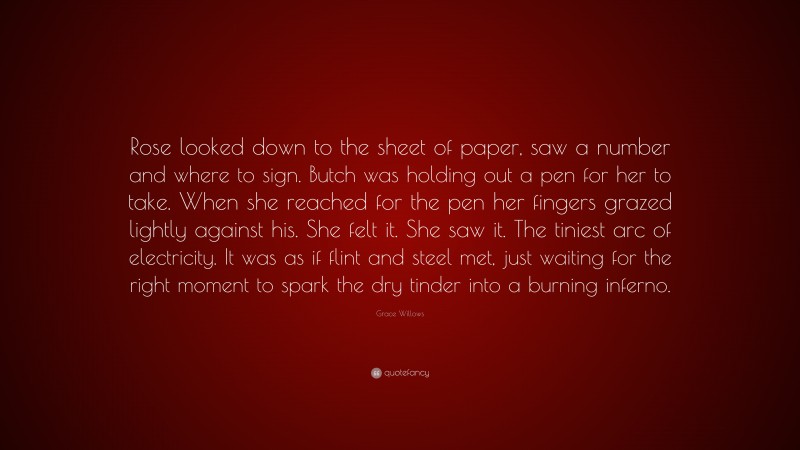 Grace Willows Quote: “Rose looked down to the sheet of paper, saw a number and where to sign. Butch was holding out a pen for her to take. When she reached for the pen her fingers grazed lightly against his. She felt it. She saw it. The tiniest arc of electricity. It was as if flint and steel met, just waiting for the right moment to spark the dry tinder into a burning inferno.”
