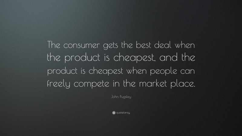 John Pugsley Quote: “The consumer gets the best deal when the product is cheapest, and the product is cheapest when people can freely compete in the market place.”