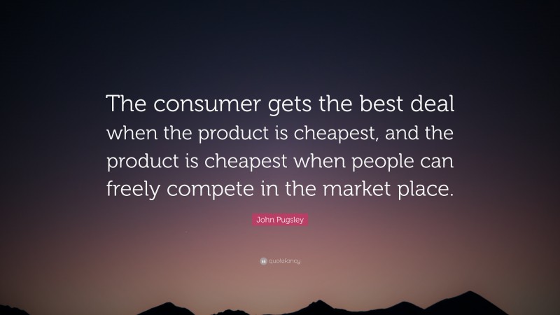 John Pugsley Quote: “The consumer gets the best deal when the product is cheapest, and the product is cheapest when people can freely compete in the market place.”