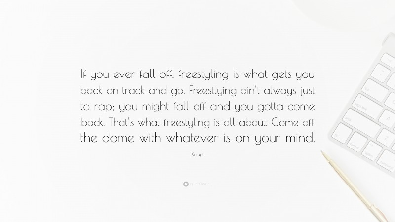 Kurupt Quote: “If you ever fall off, freestyling is what gets you back on track and go. Freestlying ain’t always just to rap; you might fall off and you gotta come back. That’s what freestyling is all about. Come off the dome with whatever is on your mind.”