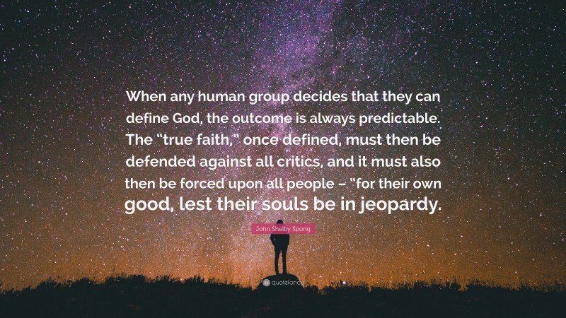John Shelby Spong Quote: “When any human group decides that they can define God, the outcome is always predictable. The “true faith,” once defined, must then be defended against all critics, and it must also then be forced upon all people – “for their own good, lest their souls be in jeopardy.”