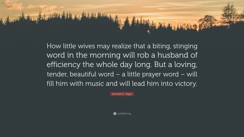 Kenneth E. Hagin Quote: “How little wives may realize that a biting, stinging word in the morning will rob a husband of efficiency the whole day long. But a loving, tender, beautiful word – a little prayer word – will fill him with music and will lead him into victory.”