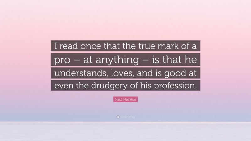 Paul Halmos Quote: “I read once that the true mark of a pro – at anything – is that he understands, loves, and is good at even the drudgery of his profession.”