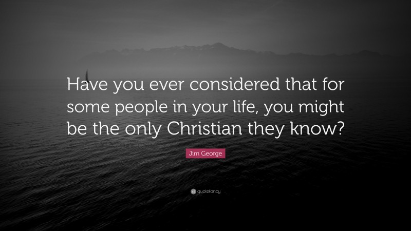 Jim George Quote: “Have you ever considered that for some people in your life, you might be the only Christian they know?”