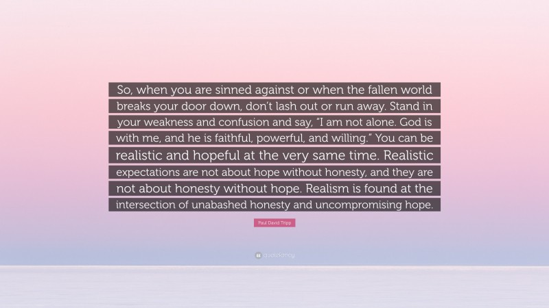 Paul David Tripp Quote: “So, when you are sinned against or when the fallen world breaks your door down, don’t lash out or run away. Stand in your weakness and confusion and say, “I am not alone. God is with me, and he is faithful, powerful, and willing.” You can be realistic and hopeful at the very same time. Realistic expectations are not about hope without honesty, and they are not about honesty without hope. Realism is found at the intersection of unabashed honesty and uncompromising hope.”