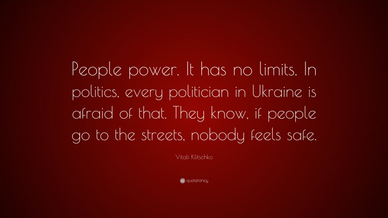 Vitali Klitschko Quote: “People power. It has no limits. In politics, every politician in Ukraine is afraid of that. They know, if people go to the streets, nobody feels safe.”