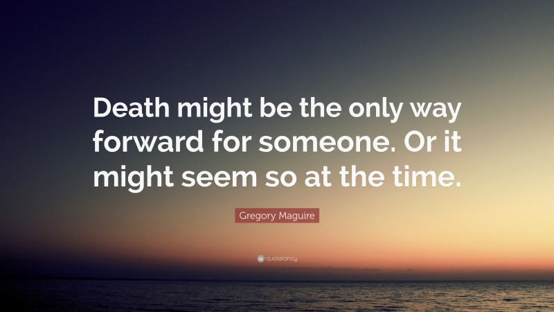 Gregory Maguire Quote: “Death might be the only way forward for someone. Or it might seem so at the time.”