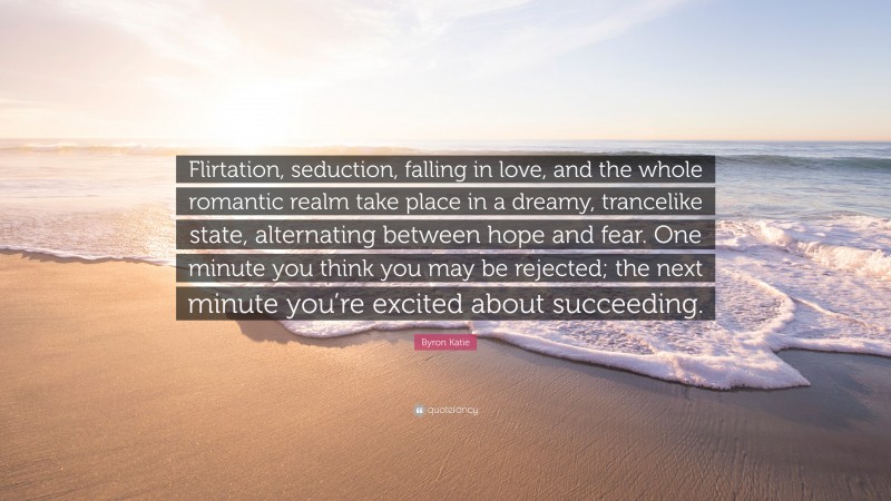 Byron Katie Quote: “Flirtation, seduction, falling in love, and the whole romantic realm take place in a dreamy, trancelike state, alternating between hope and fear. One minute you think you may be rejected; the next minute you’re excited about succeeding.”