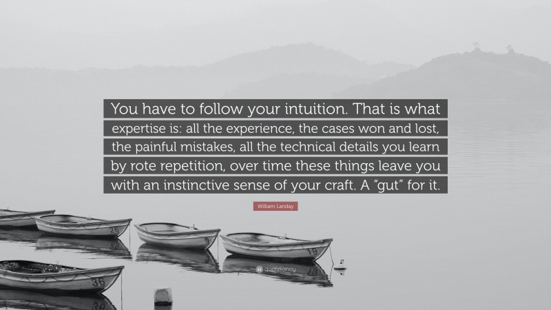 William Landay Quote: “You have to follow your intuition. That is what expertise is: all the experience, the cases won and lost, the painful mistakes, all the technical details you learn by rote repetition, over time these things leave you with an instinctive sense of your craft. A “gut” for it.”