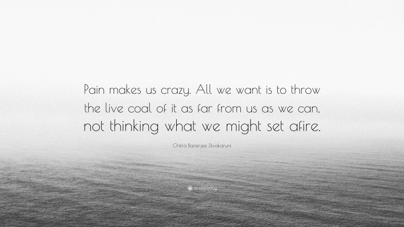 Chitra Banerjee Divakaruni Quote: “Pain makes us crazy. All we want is to throw the live coal of it as far from us as we can, not thinking what we might set afire.”