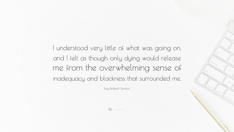 Kay Redfield Jamison Quote: “I understood very little of what was going on, and I felt as though only dying would release me from the overwhelming sense of inadequacy and blackness that surrounded me.”