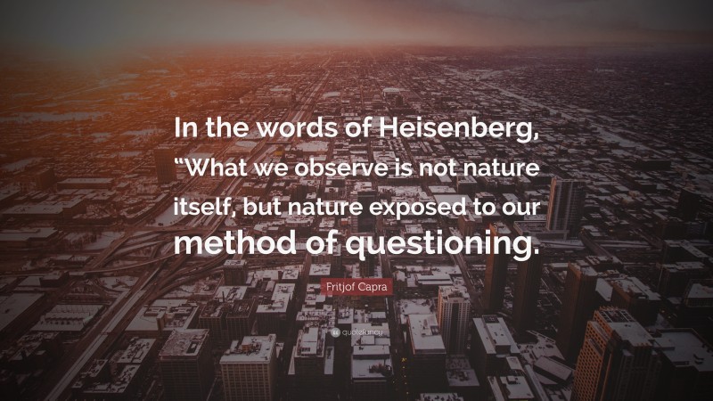 Fritjof Capra Quote: “In the words of Heisenberg, “What we observe is not nature itself, but nature exposed to our method of questioning.”