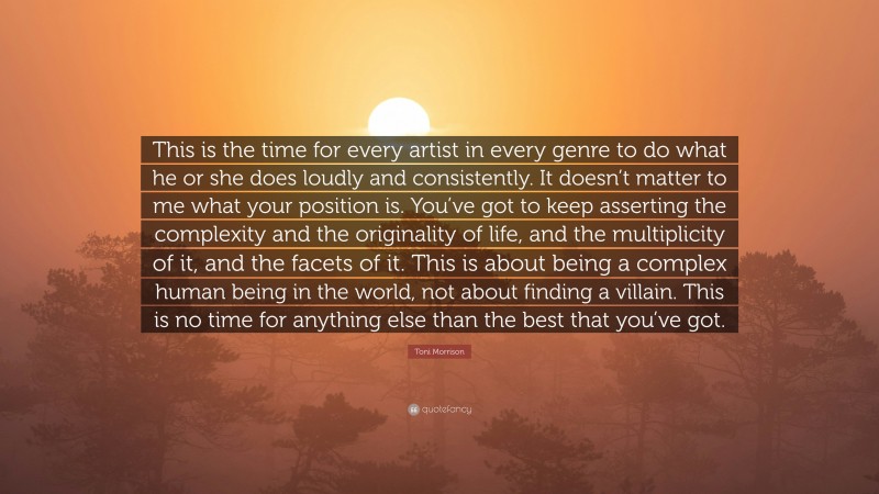 Toni Morrison Quote: “This is the time for every artist in every genre to do what he or she does loudly and consistently. It doesn’t matter to me what your position is. You’ve got to keep asserting the complexity and the originality of life, and the multiplicity of it, and the facets of it. This is about being a complex human being in the world, not about finding a villain. This is no time for anything else than the best that you’ve got.”