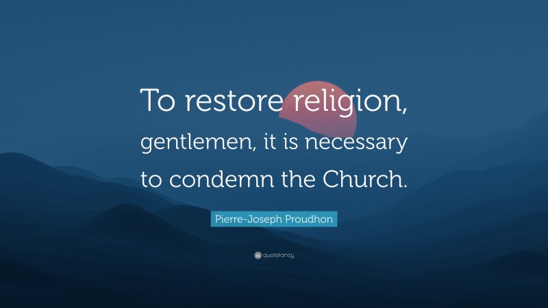 Pierre-Joseph Proudhon Quote: “To restore religion, gentlemen, it is necessary to condemn the Church.”