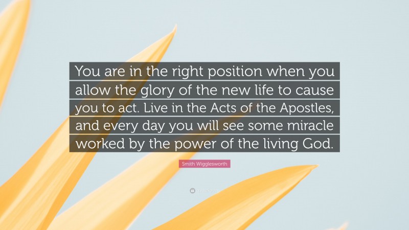 Smith Wigglesworth Quote: “You are in the right position when you allow the glory of the new life to cause you to act. Live in the Acts of the Apostles, and every day you will see some miracle worked by the power of the living God.”