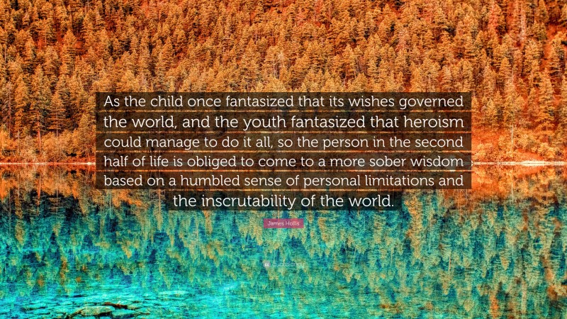 James Hollis Quote: “As the child once fantasized that its wishes governed the world, and the youth fantasized that heroism could manage to do it all, so the person in the second half of life is obliged to come to a more sober wisdom based on a humbled sense of personal limitations and the inscrutability of the world.”