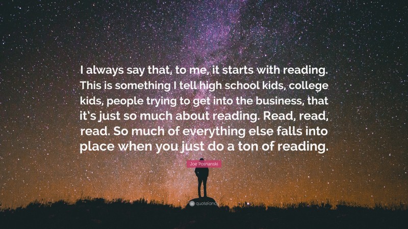 Joe Posnanski Quote: “I always say that, to me, it starts with reading. This is something I tell high school kids, college kids, people trying to get into the business, that it’s just so much about reading. Read, read, read. So much of everything else falls into place when you just do a ton of reading.”
