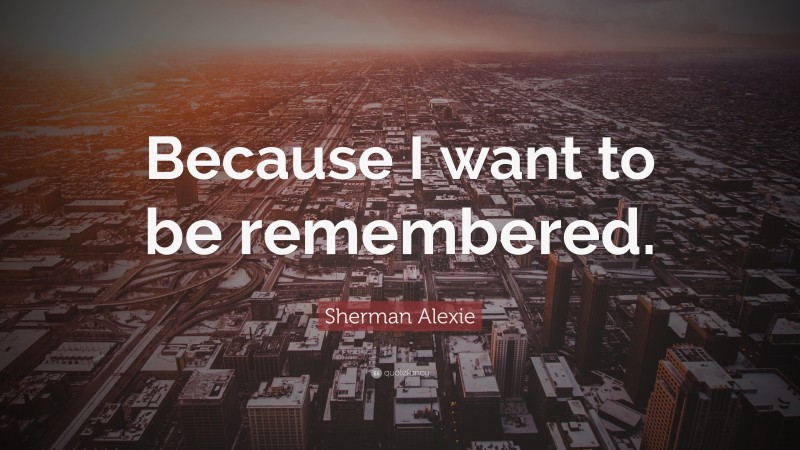 Sherman Alexie Quote: “Because I want to be remembered.”