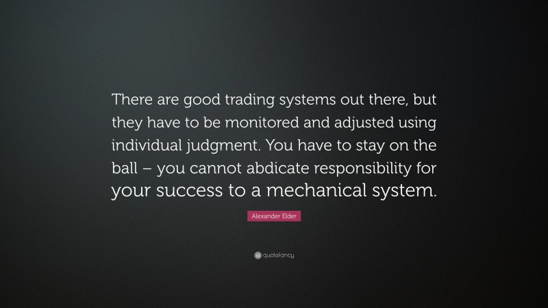 Alexander Elder Quote: “There are good trading systems out there, but they have to be monitored and adjusted using individual judgment. You have to stay on the ball – you cannot abdicate responsibility for your success to a mechanical system.”