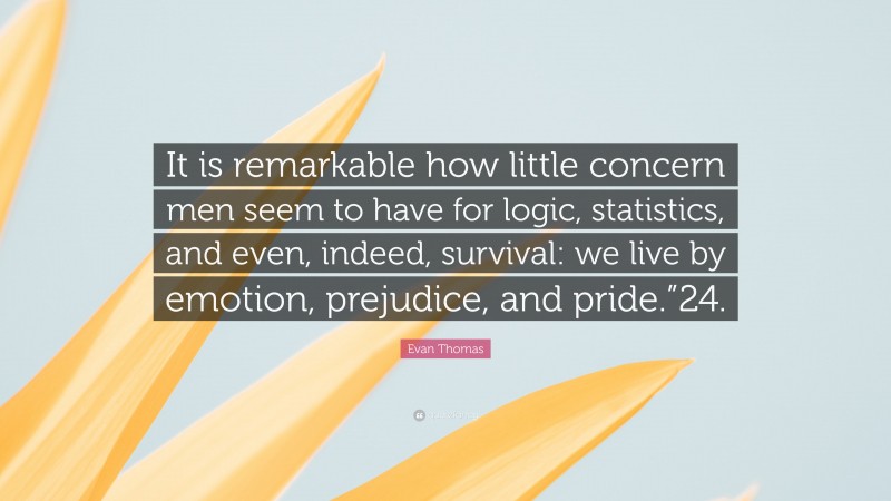 Evan Thomas Quote: “It is remarkable how little concern men seem to have for logic, statistics, and even, indeed, survival: we live by emotion, prejudice, and pride.”24.”