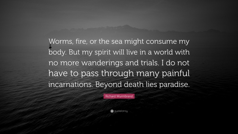 Richard Wurmbrand Quote: “Worms, fire, or the sea might consume my body. But my spirit will live in a world with no more wanderings and trials. I do not have to pass through many painful incarnations. Beyond death lies paradise.”