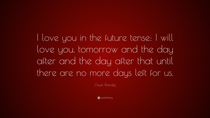 Chuck Wendig Quote: “I love you in the future tense: I will love you, tomorrow and the day after and the day after that until there are no more days left for us.”