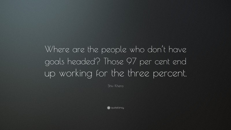 Shiv Khera Quote: “Where are the people who don’t have goals headed? Those 97 per cent end up working for the three percent.”