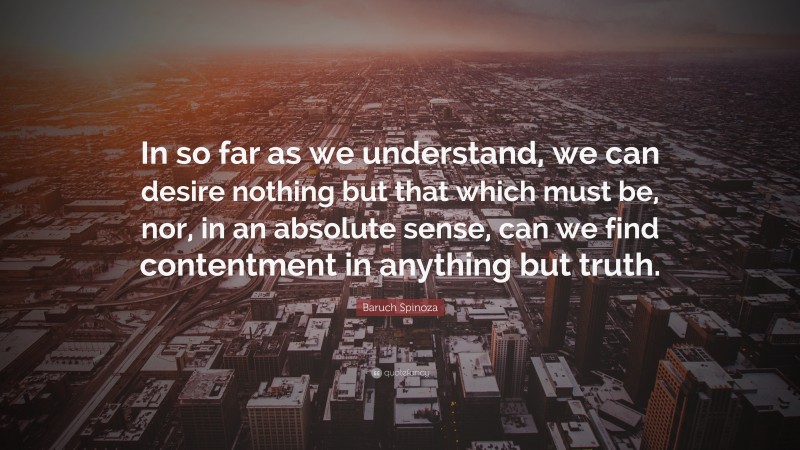 Baruch Spinoza Quote: “In so far as we understand, we can desire nothing but that which must be, nor, in an absolute sense, can we find contentment in anything but truth.”