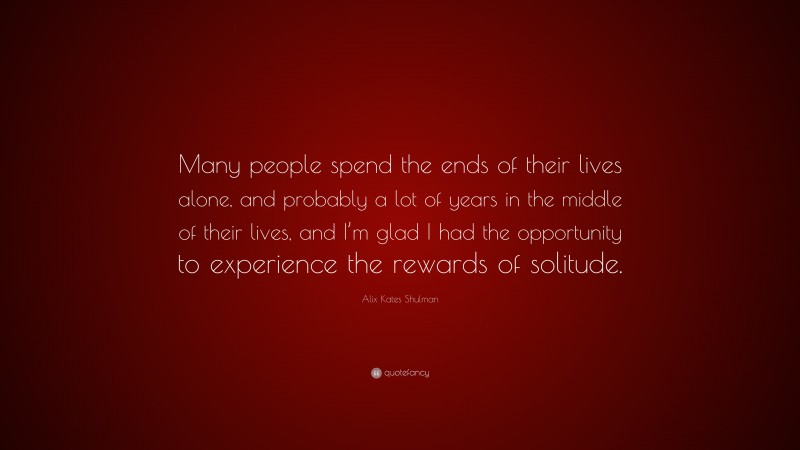 Alix Kates Shulman Quote: “Many people spend the ends of their lives alone, and probably a lot of years in the middle of their lives, and I’m glad I had the opportunity to experience the rewards of solitude.”