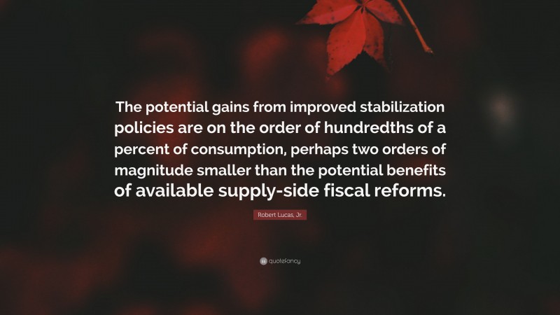 Robert Lucas, Jr. Quote: “The potential gains from improved stabilization policies are on the order of hundredths of a percent of consumption, perhaps two orders of magnitude smaller than the potential benefits of available supply-side fiscal reforms.”
