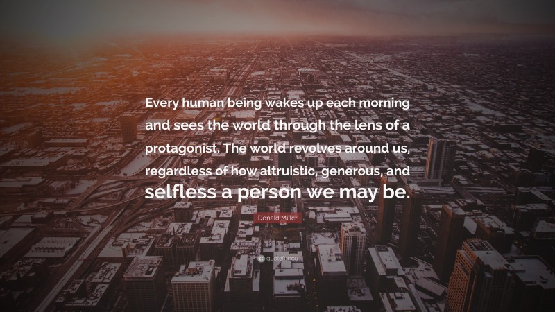 Donald Miller Quote: “Every human being wakes up each morning and sees the world through the lens of a protagonist. The world revolves around us, regardless of how altruistic, generous, and selfless a person we may be.”