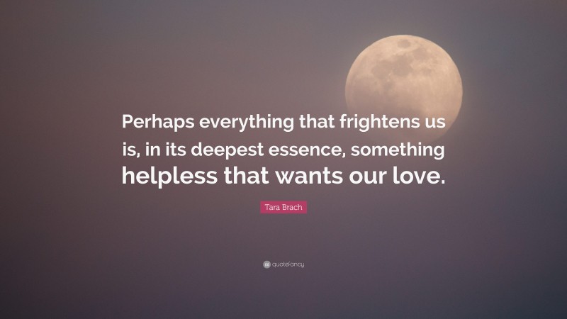 Tara Brach Quote: “Perhaps everything that frightens us is, in its deepest essence, something helpless that wants our love.”