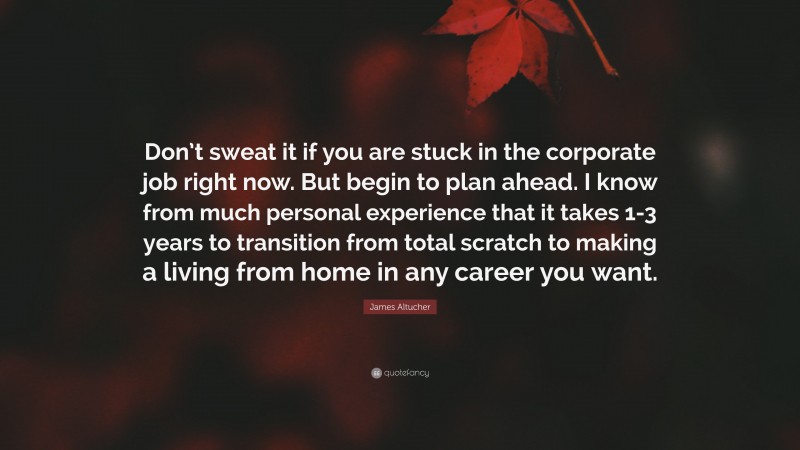 James Altucher Quote: “Don’t sweat it if you are stuck in the corporate job right now. But begin to plan ahead. I know from much personal experience that it takes 1-3 years to transition from total scratch to making a living from home in any career you want.”