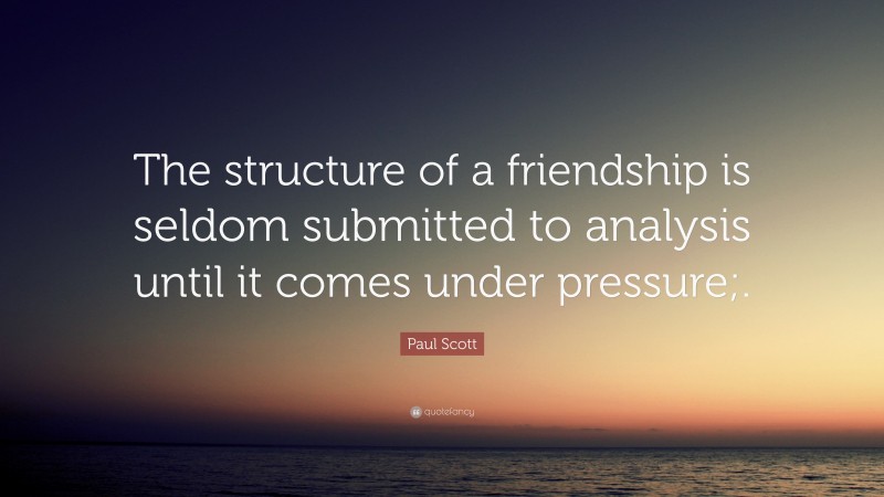 Paul Scott Quote: “The structure of a friendship is seldom submitted to analysis until it comes under pressure;.”