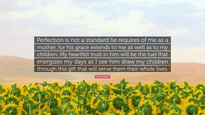 Sally Clarkson Quote: “Perfection is not a standard he requires of me as a mother, for his grace extends to me as well as to my children. My heartfelt trust in him will be the fuel that energizes my days as I see him draw my children through this gift that will serve them their whole lives.”